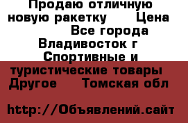 Продаю отличную новую ракетку :) › Цена ­ 3 500 - Все города, Владивосток г. Спортивные и туристические товары » Другое   . Томская обл.